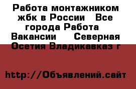 Работа монтажником жбк в России - Все города Работа » Вакансии   . Северная Осетия,Владикавказ г.